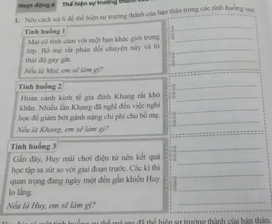 Hoạt động 6 Thể hiện sự trưởng thành
1. Nêu cách xử lí để thể hiện sự trưởng thành của bản thân trong các tình huống sau:
Tình huông 1
Mai có tình cảm với một bạn khác giới trong
lớp. Bố mẹ rất phản đối chuyện này và tỏ
thái độ gay gắt.
Nếu là Mai, em sẽ làm gì?
Tình huông 2
Hoàn cảnh kinh tê gia đình Khang rất khó
khǎn. Nhiều lần Khang đã nghĩ đến việc nghi
học đê giảm bớt gánh nặng chi phí cho bô mẹ.
Nếu là Khang, em sẽ làm gì?
Tình huống 3
Gần đây, Huy mải chơi điện tử nên kết quả
học tập sa sút so với giai đoạn trước. Các kì thi
quan trọng đang ngày một đến gần khiên Huy
lo lǎng.
Nếu là Huy, em sẽ làm gì?
cụ thể mà em đã thể hiện sư trưởng thành của bản thân.
.
__
__
__
__
__
.
to __
__
__
ro
__