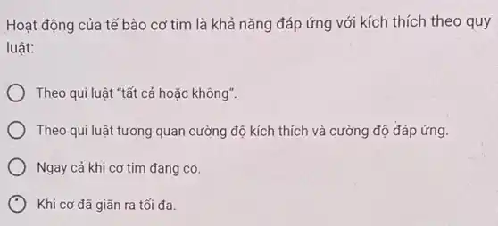 Hoạt động của tê bào cơ tim là khả nǎng đáp ứng với kích thích theo quy
luật:
Theo qui luật "tất cả hoặc không".
Theo qui luật tương quan cường độ kích thích và cường độ đáp ứng.
Ngay cả khi cơ tim đang co.
Khi cơ đã giãn ra tối đa.