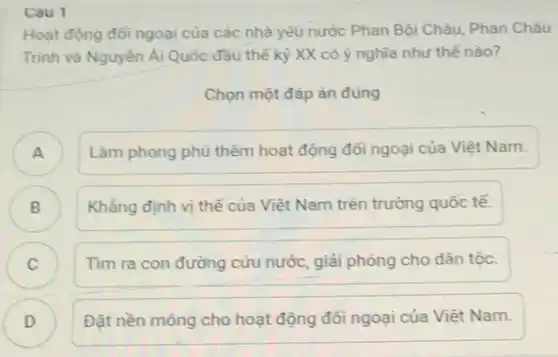 Hoạt động đổi ngoại của các nhà yêu nước Phan Bội Châu Phan Châu
Trình và Nguyễn Ái Quốc đầu thế kỳ XX có ý nghĩa như thế nào?
Chọn một đáp án đúng
A
Làm phong phủ thêm hoạt động đối ngoại của Việt Nam.
B )
Khẳng định vị thế của Việt Nam trên trường quốc tế.
C )
Tìm ra con đường cứu nước, giải phóng cho dân tộc.
D )
Đặt nền móng cho hoạt động đổi ngoại của Việt Nam.
Cau 1