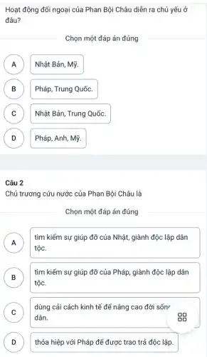 Hoạt động đối ngoại của Phan Bội Châu diễn ra chủ yếu ở
đâu?
Chọn một đáp án đúng
A Nhật Bản, Mỹ.
B Pháp, Trung Quốc. D
C Nhật Bản, Trung Quốc.
v
D Pháp, Anh, Mỹ. v
Câu 2
Chủ trương cứu nước của Phan Bội Châu là
Chọn một đáp án đúng
A
tộc.
tìm kiếm sự giúp đỡ của Nhật, giành độc lập dân
n
B
tìm kiếm sự giúp đỡ của Pháp, giành độc lập dân
tộc.
C
dùng cải cách kinh tế để nâng cao đời sốn
v
dân.
D thỏa hiệp với Pháp để được trao trả độc lập.
v