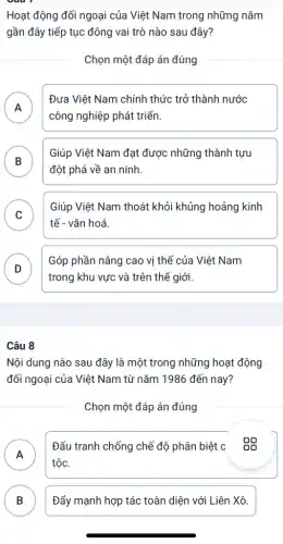 Hoạt động đối ngoại của Việt Nam trong những nǎm
gần đây tiếp tục đông vai trò nào sau đây?
Chọn một đáp án đúng
A
Đưa Việt Nam chính thức trở thành nước
n
công nghiệp phát triển.
B
đột phá về an ninh.
Giúp Việt Nam đạt được những thành tựu
C
tế - vǎn hoá.
Giúp Việt Nam thoát khỏi khủng hoảng kinh
v
D
Góp phần nâng cao vị thế của Việt Nam
trong khu vực và trên thế giới.
Câu 8
Nội dung nào sau đây là một trong những hoạt động
đối ngoại của Việt Nam từ nǎm 1986 đến nay?
Chọn một đáp án đúng
A
Đấu tranh chống chế độ phân biệt c . Độ
n
tộc.
B ) Đẩy mạnh hợp tác toàn diện với Liên Xô.