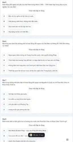 Hoạt động đối ngoại chủ yếu của Việt Nam trong thời kì 1945-1954 nhằm tập trung phục vụ sự
nghiệp nào sau đây?
Chọn một đáp án đúng
Bảo vệ chủ nghĩa xã hội trên cả nước. A
B Giải phóng miền Nam , thống nhất đất nước. B
C Đấu tranh bảo vệ độc lập dân tộc C
D Xây dựng và bảo vê miền Bắc. D
Câu 6
Nội dung nào dưới đây không phải là hoat động đối ngoại của Việt Nam từ tháng 09-1945 đến tháng
12-1946?
Chọn một đáp án đúng
A Ngoại giao mềm mỏng với Trung Hoa Dân quốc, kiên quyết chống Pháp.. A
B Thực hiện chủ trương "hòa đê tiến", kí Hiệp định Sơ bộ và Tam ước với Pháp. B
C Khẳng định tính hợp pháp của Chính phủ Việt Nam Dân chủ Cộng hòa.
D Thiết lập quan hệ với các nước xã hội chủ nghĩa như Trung Quốc . Liên Xô. D
Câu 7
Một trong những nét khác biệt về hoạt động đối ngoại của Nguyễn Ái Quốc so với Phan Bội Châu và
Phan Châu Trinh là
Chọn một đáp án đúng
thể hiện tinh thần yêu nước. A
B tìm kiếm sự ủng hộ từ bên ngoài. B
C chủ yếu diễn ra ở Phương Tây. C
D D
mong muốn giải phóng dân tộc.
Câu 8
Điểm khác biệt cơ bản giữa hai xu hướng cứu nước của Phan Bôi Châu và Phan Châu Trinh là gì?
Chọn một đáp án đúng
A Nhờ Nhật để đánh Pháp -dựa vào Pháp để chống Nhật.
B Cứu nước để cứu dân - cứu
Đã xóa 10 mục
B
C
Quân chủ chuyên chế dân chủ công hòa.
sg