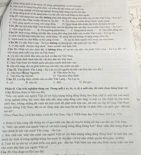 A. Hoạt động kinh tế đa dạng với nông nghiệpđóng vai trò chủ đạo
B. Nền kinh tế hàng hóa phát triển với trình độ tập trung sản xuất cao
C. Thù còng nghiệp và thương nghiệp đường biển đóng vai trò chủ đạo
D. Hoạt động kinh tế đa dạng phục vụ chủ yếu cho xuất khẩu ra bên ngoài
Câu 27: Nội dung nào sau đây không phản ảnh đúng đời sống tinh thần của cư dân Vǎn Lang-Au Lạc?
A. Tiếp thu đạo Phật và đạo Hinđu từ Án Độ
C. Thờ cùng người có công với cộng đồng
B. Âm nhạc, ca múa đóng vai trò quan trọng.
D. Nghệ thuật điêu khắc đạt trình độ thầm mi cao
Câu 28:Tục thờ thần Mặt Trời là biểu hiện của tín ngưỡng nào sau đây của cư dân Vǎn Lang - Áu Lac?
A. Thờ cùng tổ tiền
B. Tin ngường phồn thực
C. Sùng bái tự nhiên
D. Thờ thần động vật
Câu 29: Một trong những nét độc đáo trong đời sống tinh thần của cư dân Vǎn Lang-Âu Lạc là
A. chữ viết thể hiện tính bác học, uyên thâm B. sùng bái núi thiêng và nàng công chúa rắn
C. thịnh hành tục thờ Mẫu và thờ cúng tổ tiên
D. tục lệ chôn người chết trong các mộ chum.
Câu 30: Cư dân Vǎn Lang - Âu Lạc không có phong tục, tập quán nào sau đây?
A. ở nhà sànB. nhuộm rǎng đenC. Xǎm mìnhD. thờ thần Dớt.
Câu 31: Nhận xét nào dưới đây là không đúng về vai trò của nền vǎn minh Vǎn Lang - Âu Lạc đối với
tiến trình phát triển của lịch sử Việt Nam?
A. Là nền vǎn minh đầu tiên của lịch sử dân tộc Việt Nam.
B. Góp phần định hình bản sắc vǎn hóa dân tộc Việt Nam
C. Đưa Việt Nam trở thành quốc gia giàu mạnh nhất khu vựC.
D. Đặt nền tảng cho sự phát triển của các nền vǎn minh sau này.
Câu 32. Vǎn minh Vǎn Lang - Âu Lạc có cội nguồn từ nền vǎn hóa nào sau đây?
A. Vǎn hóa Phùng Nguyên.
B. Vǎn hóa Oc Eo.
C. Vǎn hóa Sạ Huỳnh.
D. Vǎn hóa Hòa Bình.
Câu 33. Lương thực chính của cư dân Vǎn Lang - Âu Lạc là
A. cá.
B. rau củ.
C. thit.
D. lúa gạo.
Phần II. Câu trắc nghiệm đúng sai. Trong mỗi ý a), b), c)d) ở mỗi câu thí sinh chọn đúng hoặc sai
Câu 32:Đọc đoạn tư liệu sau đây
"Nền vǎn minh của người Việt cổ với biểu tượng trống đồng Đông Sơn thực chất là một nền vǎn minh
nông nghiệp trồng lúa nước dựa trên nền tảng cộng đồng xóm làng và một cơ cầu chính trị nhà nước
phôi thai; không những đã vươn tới một trình độ phát triển khá cao, mà còn xác lập lối sống Việt Nam.
truyền thống Việt Nam đặt cơ sở vững chắc cho toàn bộ sự tồn tại và phát triển của quốc gia - dân tộc
sau đó".
(Theo Phan Huy Lê (Chủ biên), Lịch Sir Việt Nam, Tập I, NXB Giáo dục Việt Nam 2012, tr. 173)
a. Đoạn tư liệu cung cấp thông tin về quá trình xác lập các truyền thống tốt đẹp của dân tộc Việt Nam.
b. "Nền vǎn minh của người Việt cổ với biểu tượng trống đồng Đông Sơn" được nhắc đến trong đoạn tư
liệu chính là nên vǎn minh Vǎn Lang - Âu LạC.
C. Bàn chất của "nền vǎn minh của người Việt cổ với biểu tượng trống đồng Đông Sơn" là một nền vǎn
minh lấy kinh tế nông nghiệp trồng lúa nước là chủ đạo với bộ máy chính quyền đơn giản, sơ khai.
d. Toàn bộ sự tồn tại và phát triển của quốc gia - dân tộc Việt Nam sau này phụ thuộc hoàn toàn vào nền
vǎn minh đầu tiên của người Việt có.
Câu 33: Đọc đoạn tư liệu sau đây
uni