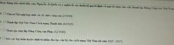 Hoạt động nào dưới đây của Nguyễn Ái Quốc có ý nghĩa là sự chuẩn bị quyết định về mặt tổ chức cho việc thành lập Đảng Cộng sảm Việt Nam
A
Chủ trì Hội nghị hợp nhất các tổ chức cộng sản (2/1930)
B
Thành lập Hội Việt Nam Cách mạng Thanh niên (6/1925)
Tham gia sáng lập Đảng Cộng sản Pháp (12/1920)
Mở các lớp huấn luyện chính trị nhằm đào tạo cán bộ cho cách mạng Việt Nam (từ nǎm
1925-1927