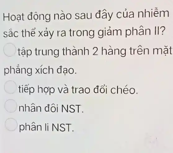 Hoạt động nào sau đây của nhiễm
sắc thể xảy ra trong giảm phân II?
tập trung thành 2 hàng trên mặt
phẳng xích đao.
tiếp hợp và trao đổi chéo.
nhân đôi NST.
phân li NST.