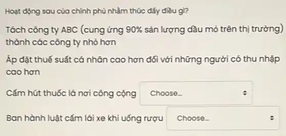 Hoạt động sau của chính phủ nhằm thúc đấy điều gì?
Tách công ty ABC (cung ứng 90%  sản lượng dầu mỏ trên thị trường)
thành các công ty nhỏ hơn
Áp đặt thuế suất cá nhân cao hơn đối với những người có thu nhập
cao hơn
Cấm hút thuốc lá nơi công cộng square 
:
Ban hành luật cấm lái xe khi uống rượu square  :