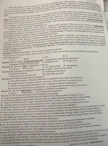 hot-button issue, sparking debates worldwide
has -divery These
are not just unfair uphill courages collaboration.and verse teams at lenges
[IV]
[I] Gender equality in the workplace has potential diverse ideasi battle, with structurion.societal hurdles in place.
environment Despite these advantages; achieve an invisible barrier prevent mentorship opportunities for roles in organizations.
One significan poctetal biases, traditional s, which further favor men due to outdated gender Another contributing factor is
issue is the "glass limits their career advancement. Anoth women
juggle professional and domestic
roles.
these
in hiring and promotion:Where decisions my This involves breaking stereotypes and creating opportunities it's
women to demonstrate their abilities in leadershippen, it impacts entire xplaces th When half of the workforce is undervalued.
affect women; it.Moreover, workplace that fail to prioritize
mics out on potential innov turngadaptability. Bridging the gap is not just a moral obligation but also a
economies miss out on potential innovation and growth organizations that embrace diversity tend to outperform their competitors
global
because they cultivate a culture of and individuals. Governments should
for businesses to stay competitive of collaborative efforts from governation. Companies need to foster inclusive cultures through
menorship programs, gender-neuro hiring practices."Many hands make light work." emphasizing the importance
and advocate for equity. As the saying goes, "Many hands working
goal. A multi-pronged approach is essential to create an environment where women
equally alongside men.
does the following sentence best fit?
Question 31. Where in paragraph domen still face barriers such as the gender pay gap and limited representation in
leadership positions."
A. [IV]
B. [II]
C. [III]
D. [I]
Question 32. The idiom "Coming to grips with "in paragraph 2 could best be replaced by:
A. Bearing withB. Going down with
C. Putting up with
D. Dealing with
Question 33. The word "This" in paragraph 2 refers to:
A. women
C. the "glass ceiling"D. organizations
B. top roles
Question 34. According to paragraph 2, what limits women's career advancement?
B. Technological advances
A. Equal pay policies
C. Balancing work and home life
D. Mentorship programs
Question 35. What is the main idea of paragraph 3?
A. The undervaluation of women contributes to competitive advantages for businesses.
B. Gender inequality negatively affects workplace culture and limits economic growth.
C. Efforts to bridge gender inequality result in reduced workplace productivity.
D. Employees prefer inclusive workplaces over environments focused solely on innovation.
Question 36. The word "undervalued"in paragraph 3 is OPPOSITE in meaning to:
overestimated D. appreciated
A. ignored
Question 37. Which of the following is TRUE according to the passage?
A. Gender-diverse teams are less innovative but still outperform less diverse groups in financial success.
B. Addressing the gender pay gap requires individual advocacy efforts rather than collaborative societal changes.
C. Women's career barriers are no longer a pressing concern due to modern workplace flexibility policies.
D. Companies ignoring inclusivity policies tend to have lower employee satisfaction and higher turnover rates.
Question 38. Which of the following best paraphrases the underlined sentence in paragraph 4?
A. Promoting workplace equality depends entirely on governmental policies rather than efforts from private corporations or people.
B. Major societal issue require collective action from governments,businesses, and individuals to achieve lasting solutions.
C. Creating equity in the workplace requires small groups of committed people working without support from larger at suppor
D. When addressing challenges like inequality, individuals alone can bring about significant change without structural support.
Question 39. Which of the following can be inferred from the passage?
A. Failing to close the gender gap will lead to economic consequences and exacerbate social inequalities worldwide.
B. The root cause of gender inequality is the lack of equal access to education and training program
C. Women in leadership roles tend to face fewer societal biases than those in mid-level management positions.
). Workplace diversity efforts primarily aim to address cultural biases rather than improving overall company performance.
Question 40. Which of the following best summarizes the passage?
1. Achieving gender equality requires addressing social and workplace barriers while ensuring fairness benefits economies and soc
Gender equality in the workplace remains an unsolvable issue despite efforts to address its many contributi workplaces
. Tackling gender inequality relies on introducing strict legal measures to penalize discrimination across
. Women face obstacles in their careers that affect workplace productivity but do
Sacute (o)12C162Trunderset (.)(a)iChuacute (o)i-0886.383.325