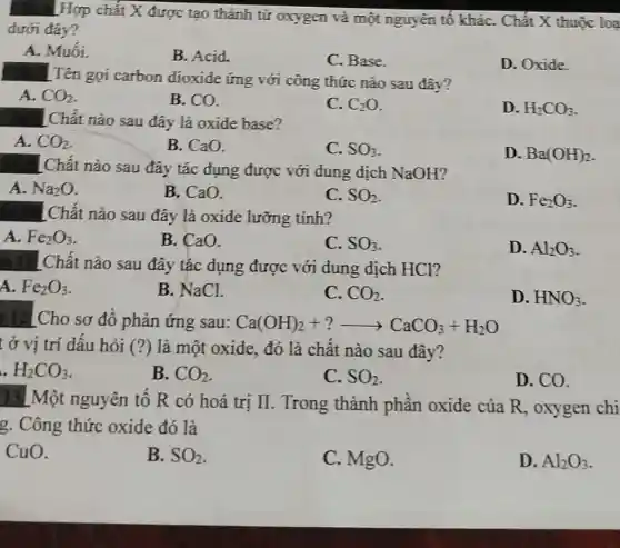 Hợp chất X được tạo thành từ oxygen và một nguyên tố kháC.. Chất X thuộc loạ
dưới đây?
A. Muối.
B. Acid.
C. Base.
D. Oxide.
. Tên gọi carbon dioxide ứng với công thức nào sau đây?
A. CO_(2)
B. CO.
C. C_(2)O
D. H_(2)CO_(3)
LChất nào sau đây là oxide base?
A. CO_(2)
B. CaO.
C. SO_(3)
D. Ba(OH)_(2)
#. LChất nào sau đây tác dụng được với dung dịch NaOH?
A. Na_(2)O
B. CaO.
C. SO_(2)
D. Fe_(2)O_(3)
Chất nào sau đây là oxide lưỡng tính?
A. Fe_(2)O_(3)
B. CaO.
C. SO_(3)
D. Al_(2)O_(3)
Chất nào sau đây tác dụng được với dung dịch HCl?
A. Fe_(2)O_(3)
B. NaCl.
C. CO_(2)
D. HNO_(3)
: 12] Cho sơ đồ phản ứng sau: Ca(OH)_(2)+?arrow CaCO_(3)+H_(2)O
t ở vị trí dấu hỏi (?) là một oxide, đó là chất nào sau đây?
H_(2)CO_(3)
B. CO_(2)
C. SO_(2)
D. CO.
13LMột nguyên tố R có hoá trị II. Trong thành phần oxide của R , oxygen chi
g. Công thức oxide đó là
CuO.
B. SO_(2)
C. MgO.
D. Al_(2)O_(3)