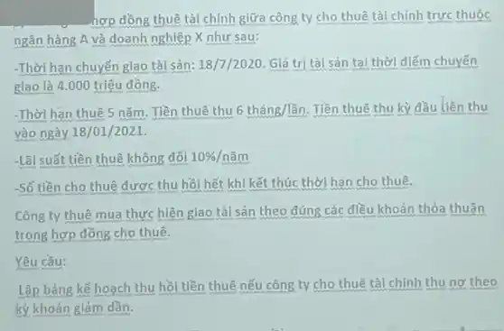 hợp đồng thuê tài chính giữa công ty cho thuê tài chính trực thuộc
ngân hàng A và doanh nghiệp X như sau:
-Thời hạn chuyến giao tài sản: 18/7/2020. Giá trị tài sản tại thời điểm chuyển
giao là 4.000 triệu đồng.
-Thời hạn thuê 5 nǎm. Tiền thuê thu 6thacute (a)ng/lgrave (hat (a))n. Tiền thuê thu kỳ đầu tiên thu
vào ngày 18/01/2021.
-Lãi suất tiền thuê không đối 10% /ncheck (a)m
-Số tiền cho thuê được thu hồi hết khi kết thúc thời hạn cho thuê.
Công ty thuê mua thực hiện giao tài sản theo đúng các điều khoản thỏa thuận
trong hợp đồng cho thuê.
Yêu cầu:
Lập bảng kế hoạch thu hồi tiền thuê nếu công ty cho thuê tài chính thu no theo
kỳ khoản giảm dần.