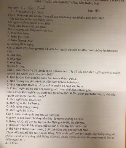 Họ-tên: La Xuan
I. Trắc nghiệm 5 điểm)
NAM ( TRƯỚC CÁCH MẠNG THÁNG TẤM NĂM 1945)
TQC TRONG LỊCH SU VIET
Lớp: 116
Câu 1. Nhân vật lịch sử nào được đề cập đến trong câu đố dân gian dưới đây?
"Lấy Dạ Trạch làm nơi kháng chiến,
Mơ ngày về đánh chiếm Long Biên
Nhiều nǎm kham khổ liên miên
Hỏi ai ngang dọc khắp miền sậy lau.) "
A. Mai Thúc Loan.
B. Triệu Thị Trình.
C. Triệu Quang PhụC.
D. Dương Đình Nghệ
Câu 2. Nǎm 776 Phùng Hưng đã lãnh đạo người Việt nổi dật đấu tranh chống lại ách cai trị
của
A. nhà Hán.
B. nhà Ngô.
C. nhà Tùy.
D. nhà Đường.
Câu 3. Khúc Thừa Dụ đã tận dụng cơ hội nào dưới đây để dấy bình khởi nghĩa giành lại quyền
tự chủ cho người Việt (vào nǎm 905)?
A. Nhà Đường không bố trí quân đồn trú tại thành Đại La.
B. Nhà Đường suy yếu nên khó kiểm soát tình hình An Nam.
C. Nhà Ngô chưa thiết lập được chính quyền đô hộ ở Việt Nam.
D. Chính quyền đô hộ của nhà Đường mới được thiết lập còn lỏng lẻo
Câu 4. Cuộc khởi nghĩa nào dưới đây đã mở ra thời kì đấu tranh giành độc lập, tự chủ của
người Việt dưới thời Bắc thuộc?
A. Khởi nghĩa Mai Thúc Loan.
B. Khởi nghĩa Hai Bà Trưng.
C. Khởi nghĩa Phùng Hưng.
D. Khởi nghĩa Bà Triệu
Câu 5. Cuộc khởi nghĩa của Hai Bà Trưng đã
A. giành và giữ được chính quyền độc lập trong khoảng 60 nǎm.
B. thẳng lợi, lật đổ ách cai trị của nhà Ngô, giành độc lập dân tộC.
C. chấm dứt thời kì Bắc thuộc, mở ra thời kì độc lập, tự chủ lâu dài.
D. thể hiện tinh thần yêu nước, ý chí anh hùng của phụ nữ Việt Nam.
Câu 6. Ai là tác giả của câu nói nổi tiếng: "Tôi muốn cưỡi cơn gió mạnh,đạp luông sóng dữ,
chém cá kinh ở bê Đông, chứ không thèm bắt chước người đời củi đầu cong lưng để làm tì
thiếp người ta"?
A. Lê Chân.