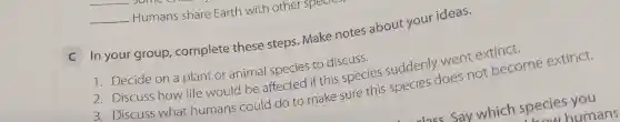 __
__ Humans share Earth with other sp
C In your group complete these steps.Make notes about your ideas.
1. Decide on a plant or animal species to discuss.
2. Discuss how life would be affected if this species suddenly went extinct.
3. Discuss what humans could do to make sure this species does not become extinct.
ass Say which species you