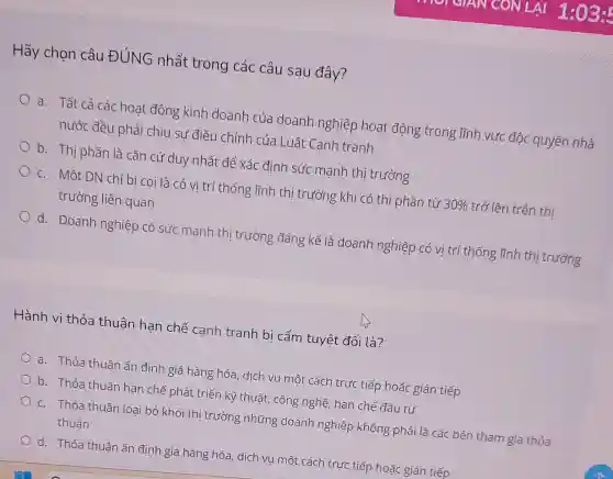 Hãy chọn câu ĐÚNG nhất trong các câu sau đây?
a. Tất cả các hoạt động kinh doanh của doanh nghiệp hoạt động trong lĩnh vực độc quyền nhà
nước đều phải chịu sự điều chỉnh của Luât Canh tranh
b. Thị phần là cǎn cứ duy nhất để xác đinh sức mạnh thị trường
c. Một DN chỉ bi coi là có vị trí thống lĩnh thị trường khi có thị phần từ 30%  trở lên trên thị
trường liên quan
d. Doanh nghiệp có sức mạnh thi trường đáng kể là doanh nghiệp có vị trí thống lĩnh thị trường
Hành vi thỏa thuân han chế cạnh tranh bi cấm tuyệt đối là?
a. Thỏa thuân ấn định giá hàng hóa , dịch vụ một cách trực tiếp hoặc gián tiếp
b. Thỏa thuân han chế phát triển kỹ thuật, công nghệ hạn chế đầu tư
c. Thỏa thuân loai bỏ khỏi thị trường những doanh nghiệp không phải là các bên tham gia thỏa
thuận
d. Thỏa thuận ấn định giá hàng hóa, dịch vụ một cách trực tiếp hoặc gián tiếp