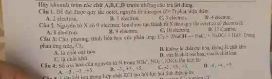 Hãy khoanh tròn các chữ A,B,C,D trước những câu trả lời đúng.
Câu 1. Để đạt được quy tắc octet,nguyên tử nitrogen (Z=7) phải nhận thêm
A. 2 electron.
B. 1 electron.
C. 3 electron.
D. 4 electron.
Câu 2. Nguyên tử X có 9 electron . Ion được tạo thành từ X theo quy tắc octet có số electron là
A. 8 electron.
B. 9 electron.
C. 10 electron.
D. 12 electron.
Câu 3: Cho phương trình hóa học của phản ứng:
Cl_(2)+2NaOHarrow NaCl+NaOCl+H_(2)O Trong
phản ứng trên, Cl_(2)
A. là chất oxi hóa.
B. không là chất oxi hóa, không là chất khử
C. là chất khử.
D. vừa là chất oxi hóa, vừa là chất khử.
Câu 4: Số oxi hóa của nguyên tử N trong
NH_(4)^+,NO_(2)^-,HNO_(3) lần lượt là:
D. -4,+4,+5
A. +3,-3,+5
-3,+3,+5
C. -3,+3,+3
Liên kết ion trong hợp chất KCl tạo bởi lực hút tĩnh điện giữa
a anion