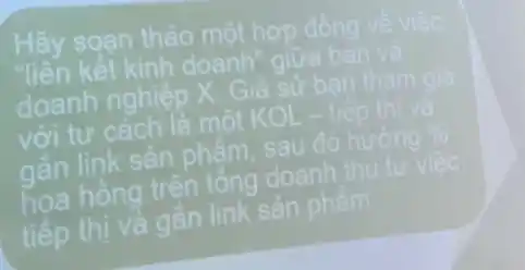 Hãy soan thảo một hợp đồng ve viee
liên kết kinh doanh" giữa ban và
doanh nghiệp X Giả sử ban that
với tư cách là một KOL- tiếp
gắn link sản phẩm sau đó hưởng %
hoa hồng trên tổng doanh th tử
tiếp thị và gắn link sản phẩm