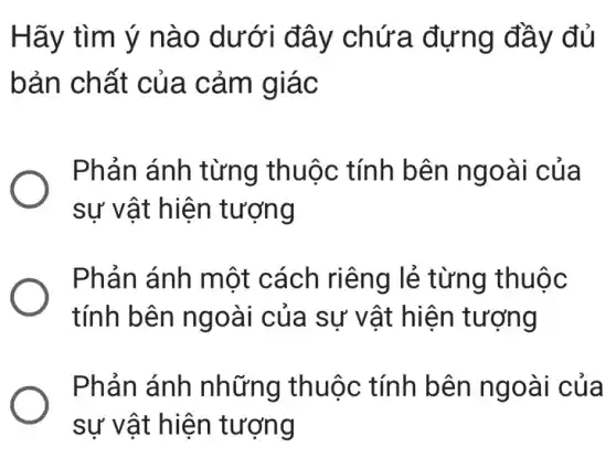 Hãy tìm ý nào dưới đây chứa đựng đầy đủ
bản chất của . cảm giác
Phản ánh từng thuộc tính bên ngoài của
sự vật hiện tượng
Phản ánh một cách riêng lẻ : từng thuộc
tính bên ngoài của sự vật hiện tượng
Phản ánh những thuộc : tính bên ngoài của
sự vật hiện tượng