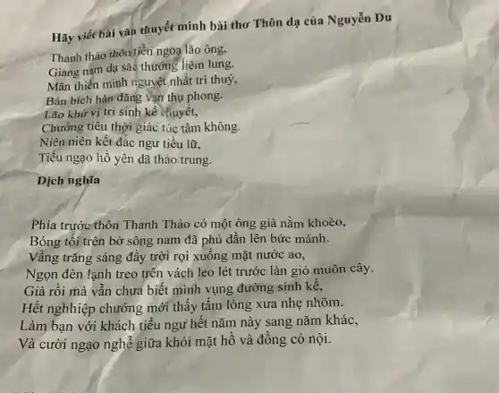 Hãy viết bài vǎn thuyết minh bài thơ Thôn dạ của Nguyễn Du
Thanh thảo thôn tiền ngoa lão ông,
Giang nam dạ sắc thướng liêm lung.
Mãn thiến minh nguyệt nhất trì thuỷ,
Bán bích hàn đǎng vận thụ phong.
Lão khứ vị tri sinh kế chuyết,
Chướng tiêu thời giác tác tâm không.
Niên niên kết đắc ngư tiều lữ,
Tiếu ngạo hồ yên dã thảo trung.
Dịch nghĩa
Phía trước thôn Thanh Thảo có một ông già nằm khoèo,
Bóng tối trên bờ sông nam đã phủ dần lên bức mành.
Vầng trǎng sáng đầy trời rọi xuống mặt nước ao,
Ngọn đèn lạnh treo trên vách leo lét trước làn gió muôn cây.
Già rồi mà vẫn chưa biết mình vụng đường sinh kế,
Hết nghhiệp chướng mới thấy tấm lòng xưa nhẹ nhõm.
Làm bạn với khách tiều ngư hết nǎm này sang nǎm khác,
Và cười ngạo nghẽ giữa khói mặt hồ và đồng cỏ nội.