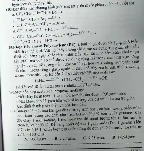 hydrogen được thay thế.
188.Hoàn thành các phương trình phản ứng sau (nêu rõ sản phẩm chính , phụ nếu có):
a CH_(3)-CH_(2)-CH=CH_(2)+Br_(2)arrow 
b.
CHequiv C-CH_(3)+Br_(2)xrightarrow (1:2)
C
d
CH_(3)-CH_(2)-CH=CH_(2)+HBrarrow CH_(3)-Cequiv C-CH_(3)+HClxrightarrow (H_(g)SO_(4)..1)lgrave (arrow )
e
CH_(3)-CH_(2)-Cequiv C-CH_(2)-CH_(3)+H_(2)Oxrightarrow (HgSO_(4)):
f. CH_(2)=CCl-CH_(3)+HClarrow 
189.Nhựa tiêu chuẩn Polyethylene (PE)
là loại nhựa được sử dụng phổ biến
nhất trên thế giới. Vật liệu này không chỉ được sử dụng trong các nhu cầu
thiết yếu hàng ngày khác nhau (như giấy bạc . túi mua sẵm hoặc chai nhựa
tẩy rửa), mà còn có thể được sử dụng rộng rãi trong các lĩnh vực công
nghiệp vỏ cáp điện, ống dẫn nước và là vật liệu ưa chuộng trong sản xuât
đồ chơi. Trong công nghiệp người ta điều chế ethylene từ quá trình cracking
alkane từ các nhà máy lọc dầu. Giả sử điều chế PE theo sơ đồ sau:
C_(4)H_(10)xrightarrow (H=75% )CH_(2)=CH_(2)xrightarrow (H=80% )PE
Để điều chế 10 tấn PE thì cần bao nhiêu lít C_(4)H_(10) ở đkc.
190.Một hỗn hợp acetylene propene,methane.
- Đốt cháy hoàn toàn 11 gam hỗn hợp thì thu được 12,6 gam nước
- Mặt khác, cho 11 gam hỗn hợp phản ứng vừa đủ với dd chứa 80 g
Br_(2)
Xác định thành phần thể tích hỗn hợp đầu.
191.Butagas là một loại khí gas dùng trong sinh hoạt, có hàm lượng phần trǎm
theo khối lượng các chất như sau:butane 99,4%  còn lại là pentane. Khi
đốt cháy 1 mol butane.. 1 mol pentane thì nhiệt lượng tỏa ra lần lượt là
2654 kJ và 3600 kJ. Để nâng nhiệt độ của 1 gam nước (D=1gam/ml) ) lên
1^circ C cần 4,16 J . Khối lượng gas cần dùng để đun sôi 2 lít nước nói trên từ
20^circ C-100^circ C
__