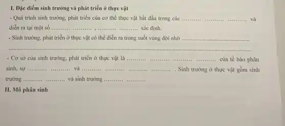 I. Đặc điểm sinh trưởng và phát triển ở thực vật
- Quá trình sinh trưởng.phát triển của cơ thể thực vật bắt đầu trong các __ __ __ và 11111
diễn ra tại một số __ ........... Xác định.
- Sinh trưởng, phát triển ở thực vật có thể diễn ra trong suốt vòng đời nhờ ...............
__
- Cơ sở của sinh trưởng, phát triển ở thực vật là __ __ __ __ của tế bào phân
sinh, sự __ và __ __ __ __ . Sinh trưởng ở thực vật gồm sinh
trưởng __ và sinh trưởng __ __
II. Mô phân sinh