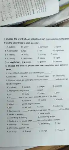 I. Choose the word whose underlined part is pronounced differently
from the other three in each question.
1. A. subject
B. funny
C. computer
D. lunch
2. A. calculator
B. fast
C. far
D. classmate
3. A. tables
B. sofas
C. rooms
D. sinks
4. A. lamps
B. wardrobes
C. desks
D. lights
5. A.psychology B.possible
C. patient
D. present
II. Choose the word or phrase that best completes each sentence
below.
?
1. It is a difficult calculation. Can I borrow your __
A. calculator
B. ruler
C. pencil case
D. school bag
2. Duyen's friends are waiting for him to put on his __ so they can go
to school together
A. notebook
B. uniform
C. subject
D. exercise
3. After school, they usually __ soccer
D. play
A. do
B. study
C. make
4. In __ lesson, they learn about the events in the past.
D. English
A. music
B. science
C. history
5. Water __ at 100 degree Celsius.
D. is boiling
A. boil
B. will boil
C. boils
6. Every day he __ at the factory, but today he __ at the office
A. works, is working
B. work, works
C. is working, is working
D. is working, works
7. Students in my school often __ lunch in the school canteen.
A. will have
B. have
C. are having
D. has
8. Who is this poster?- It's
__
A. of Trung
B. Trung's
C. Trungs'
D. Trung of