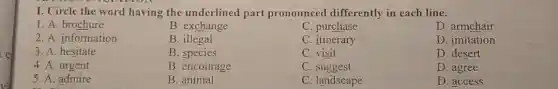 I. Circle the word having the underlined part pronounced differently in each line.
1. A. brochure
B. exchange
C. purchase
D. armchair
2. A. information
B. illegal
C. itinerary
D. imitation
3. A. hesitate
B. species
C. visit
D. desert
4. A. urgent
B. encourage
C. suggest
D. agree
5. A. admire
B. animal
C. landscape
D. access