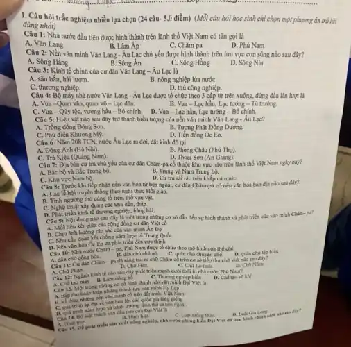 I. Câu hỏi trắc nghiệm nhiều lựa chọn (24 câu- 5,0 điểm) (Mỗi câu hỏi học sinh chi chọn một phương án trả lời
đúng nhất)
Câu 1: Nhà nước đầu tiên được hình thành trên lãnh thổ Việt Nam có tên gọi là
A. Vǎn Lang
B. Lâm Áp	C. Chǎm pa
D. Phù Nam
Câu 2: Nền vǎn minh Vǎn Lang - Âu Lạc ; chủ yếu được hình thành trên lưu vực con sông nào sau đây?
B. Sông Ân
A. Sông Hằng
C. Sông Hồng
D. Sông Nin
Câu 3: Kinh tế chính của cư dân Vǎn Lang - Âu Lạc là
A. sǎn bắn, hái lượm.
B. nông nghiệp lúa nướC.
C. thương nghiệp.
D. thủ công nghiệp.
Câu 4: Bộ máy nhà nước Vǎn Lang - Âu Lạc được tổ chức theo 3 cấp từ trên xuống, đứng đầu lần lượt là
A. Vua-Quan vǎn,quan võ - Lạc dân.
B. Vua-Lạc hầu , Lạc tướng - Tù trưởng.
C. Vua-Qúy tộC.vương hầu - Bồ chính . D. Vua-Lạc hầu , Lạc tướng - Bồ chính.
Câu 5: Hiện vật nào sau đây trở thành biểu tượng của nên vǎn minh Vǎn Lang - Âu Lạc?
A. Trống đồng Đông Sơn.
B. Tượng Phật Đồng Dương.
C. Phù điêu Khương Mỹ.
D. Tiền đồng Óc Eo.
Câu 6: Nǎm 208 TCN, nước Âu Lạc ra đời, đặt kinh đô tại
A. Đông Anh (Hà Nội).
B. Phong Châu (Phú Thọ).
C. Trà Kiệu (Quảng Nam)
D. Thoại Sơn (An Giang).
Câu 7: Địa bàn cư trú chủ yếu của cư dân Chǎm -pa cổ thuộc khu vực nào trên lãnh thổ Việt Nam ngày nay?
A. Bắc bộ và Bắc Trung bộ.
B. Trung và Nam Trung bộ.
C. Khu vực Nam bộ.
D. Cư trú rải rác trên khắp cả nướC.
Câu 8: Trước khi tiếp nhận nền vǎn hóa từ bên ngoài,cư dân Chǎm-pa có nền vǎn hóa bản địa nào sau đây?
A. Các lễ hội truyền thống theo nghi thức Hồi giáo.
B. Tính ngưỡng thờ cúng tổ tiên, thờ vạn vật.
C. Nghệ thuật xây dựng các khu đền,tháp.
D. Phát triển kinh tế thương nghiệp, hàng hải.
Câu 9: Nội dung nào sau đây là một trong những cơ sở dẫn đến sự hình thành và phát triển của vǎn minh Chǎm pa?
A. Mối liên kết giữa các cộng đồng cư dân Việt cổ
B. Chịu ảnh hưởng sâu sắc của vǎn minh Ân Độ
C. Nhu cầu đoàn kết chống xâm lược từ Trung Quốc
D. Nền vǎn hóa Óc Eo đã phát triển đến cực thịnh
Câu 10: Nhà nước Chǎm - pa, Phù Nam được tổ chức theo mô hình của thể chế
D. quân chủ lập hiến
B. dân chủ chủ nô. C. quân chủ chuyên chế.
A. dân chủ cộng hòa.
Câu 11: Cư dân Chǎm - pa đã sáng tạo ra chữ Chǎm cổ trên cơ sở tiếp thu chữ viết nào sau đây?
D. Chữ Nôm.
B. Chữ Hán.
A. Chữ Phạn.
C. Chữ La-tinh.
Câu 12: Ngành kinh tế nào sau đây phát triển mạnh dưới thời kì nhà nước Phù Nam?
Làm đồng hồ
C. Thương nghiệp biển
D. Chế tạo vù khí
Câu 13. Một trong những cơ sở hình thành nền vǎn minh Đại Việt là
thu hoàn toàn những thành tựu vǎn minh Hy Lap
A. tiếp thu những nền vǎn minh cổ trên đất nước Việt Nam.
C. quá trình áp đạt về vǎn hóa lên các quốc gia láng giềng.
trình xám lược và bánh trưởng lãnh thổ ra bên ngoài.
Câu 14. Bộ luật thành vǎn đầu tiên của Đại Việt là
A. Hinh thur.
C. Luật Hồng ĐứC.
D. Luật Gia Long
Câu 15. Để phát triển sản xuất nông nghiệp, nhà nước phong kiển Đại Việt đã ban hành chính sách nào sau ally?
B. Hinh luật.