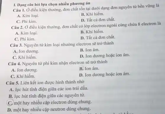 I. Dạng câu hỏi lựa chọn nhiều phương án
Câu 1. Ở điều kiện thường, đơn chất tồn tại dưới dạng đơn nguyên tử bền vững là
A. Kim loại
B. Khí hiếm.
C. Phi kim.
D. Tất cả đơn chất.
Câu 2. Ở điều kiện thường, đơn chất có lớp electron ngoài cùng chứa 8 electron là
A. Kim loại.
B. Khí hiếm.
C. Phi kim.
D. Tất cả đơn chất.
Câu 3. Nguyên tử kim loại nhường electron sẽ trở thành
A. Ion dương.
B. Ion âm.
C. Khí hiếm.
D. Ion dương hoặc ion âm.
Câu 4. Nguyên tử phi kim nhận electron sẽ trở thành
A. Ion dương.
B. Ion âm.
C. Khí hiếm.
D. Ion dương hoặc ion âm.
Câu 5. Liên kết ion được hình thành nhờ
A. lực hút tĩnh điện giữa các ion trái dấu.
B. lực hút tĩnh điện giữa các nguyên tử.
C. một hay nhiều cặp electron dùng chung.
D. một hay nhiều cặp neutron dùng chung.