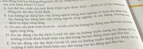 I. Em đồng tình hay không đồng tình với các nhận định
của tỉnh Bình Định?Vì sao?
A. Lợi thế lớn nhất của tỉnh Bình Định (giai đoạn
2024-2030)
là có lực lượng lao
động trẻ, dôi dào và ổn định.
B. Lực lượng lao động làm việc trong ngành nông, làm nghiệp và thuỷ sản giảm dân.
lực lượng lao động làm việc trong ngành công nghiệp và xây dựng, thương mại
dịch vụ ngày càng tǎng.
C. Do yêu cầu phát triển kinh tế - xã hội, nên lực lượng lao động qua đào tạo của tỉnh
ngày càng tǎng.
D. Do tác động của đại dịch Covid -19, nên xu hướng tuyển dụng lao động của thi
trường ở tỉnh Bình Định hiện nay chú trọng vào lao tổng chứa qua đào tạo.
E. Do tác động của đại dịch Covid -19
nên xu hướng tuyến dụng lao động của thị
trường ở tỉnh Bình Định hiện nay chú trọng vào lao đồng qua đào tạo.