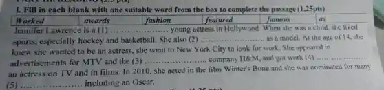 I. Fill in each blank with one suitable word from the box to complete the passage (1,25pts)
awards	fashion	featured	famous	as
Jennifer Lawrence is a(1).. __ young actress in Hollywood. When she was a child, she liked
sports, especially hockey and basketball. She also (2) ..
__ ....... as a model. At the age of 14 she
knew she wanted to be an actress, she went to New York City to look for work. She appeared in
advertisements for MTV and the (3)
__ ........company H&M, and got work (4) __
an actress on TV and in films. In 2010, she acted in the film Winter's Bone and she was nominated for many
(5) ... __ including an Oscar.