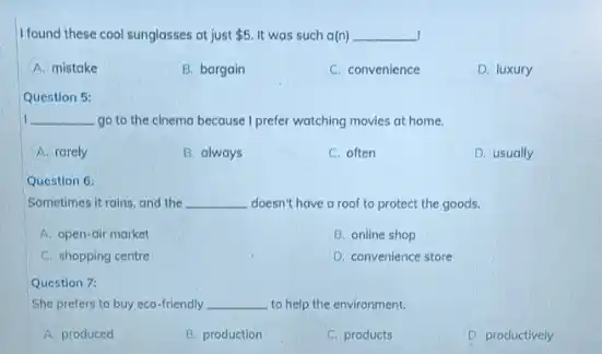 I found these cool sunglasses at just 5 It was such a(n) __
A. mistake
B. bargain
C. convenience
D. luxury
Question 5:
__ go to the cinema because I prefer watching movies at home.
A. rarely
B. always
C. often
D. usually
Question 6:
Sometimes it rains, and the __ doesn't have a roof to protect the goods.
A. open-air market
B. online shop
C. shopping centre
D. convenience store
Question 7:
She prefers to buy eco-friendly __ to help the environment.
A. produced
B. production
C. products
D. productively
