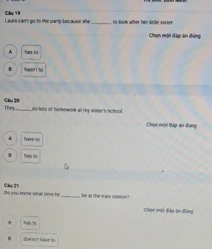 I good
Câu 19
Laura can't go to the party because she __ to look after her little sister.
Chọn một đáp án đúng
A
has to
B
hasn't to
Câu 20
They __ do lots of homework at my sister's school.
Chọn một đáp án đúng
A A
have to
B B
has to
Câu 21
Do you know what time he __ be at the train station?
A has to A
B B
doesn't have to