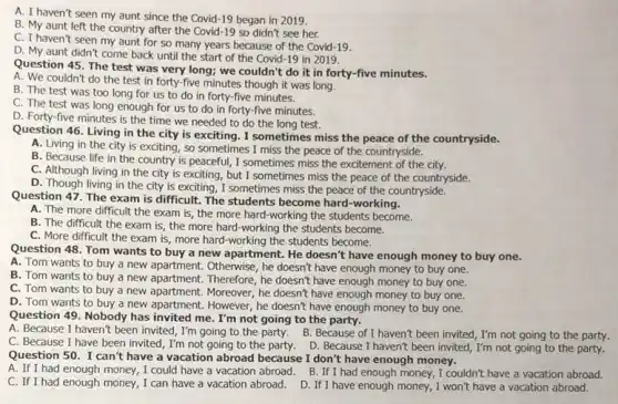 A. I haven't seen my aunt since the Covid-19 began in 2019.
B. My aunt left the country after the Covid-19 so didn't see her.
C. I haven't seen my aunt for so many years because of the Covid-19.
D. My aunt didn't come back until the start of the Covid -19 in 2019.
Question 45. The test was very long; we couldn't do it in forty-five minutes.
A. We couldn't do the test in forty -five minutes though it was long.
B. The test was too long for us to do in forty-five minutes.
C. The test was long enough for us to do in forty-five minutes.
D. Forty-five minutes is the time we needed to do the long test.
Question 46. Living in the city is exciting.I sometimes miss the peace of the countryside.
A. Living in the city is exciting, so sometimes I miss the peace of the countryside.
B. Because life in the country is peaceful,I sometimes miss the excitement of the city.
C. Although living in the city is exciting,but I sometimes miss the peace of the countryside.
D. Though living in the city is exciting , I sometimes miss the peace of the countryside.
Question 47. The exam is difficult. The students become hard-working.
A. The more difficult the exam is, the more hard-working the students become.
B. The difficult the exam is, the more hard-working the students become.
C. More difficult the exam is, more hard -working the students become.
Question 48. Tom wants to buy a new apartment. He doesn't have enough money to buy one.
A. Tom wants to buy a new apartment.Otherwise, he doesn't have enough money to buy one.
B. Tom wants to buy a new apartment Therefore, he doesn't have enough money to buy one.
C. Tom wants to buy a new apartment.Moreover, he doesn't have enough money to buy one.
D. Tom wants to buy a new apartment.However, he doesn't have enough money to buy one.
Question 49. Nobody has invited me. I'm not going to the party.
C. Because I have been invited, I'm not going to the party D. Because I haven't been invited, I'm not going to the party.
A. Because I haven't been invited, I'm going to the party. B.. Because of I haven't been invited, I'm not going to the party.
Question 50. I can't have a vacation abroad because I don't have enough money.
C. If I had enough money, I can have a vacation abroad. D If I have enough money, I won't have a vacation abroad.
A. If I had enough money, I could have a vacation abroad. B . If I had enough money, I couldn't have a vacation abroad.