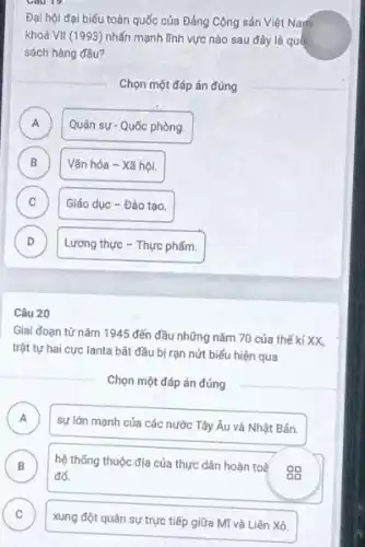 Đại hội đại biếu toàn quốc của Đảng Cộng sản Việt Nam
khoá VII (1993) nhấn mạnh lĩnh vực nào sau đây là quốc
sách hàng đầu?
Chọn một đáp án đúng
A )
Quân sự - Quốc phòng.
B Vǎn hóa - Xã hội. B
C )
Giáo dục - Đào tạo.
D v
Lương thực - Thực phẩm.
Câu 20
Giai đoạn từ nǎm 1945 đến đầu những nǎm 70 của thế ki XX,
trật tự hai cực lanta bắt đầu bị rạn nứt biểu hiện qua
Chọn một đáp án đúng
A A
sự lớn mạnh của các nước Tây Âu và Nhật Bản.
B hệ thống thuộc địa của thực dân hoàn toả
gg đổ.
C )
xung đột quân sự trực tiếp giữa Mĩ và Liên Xô.