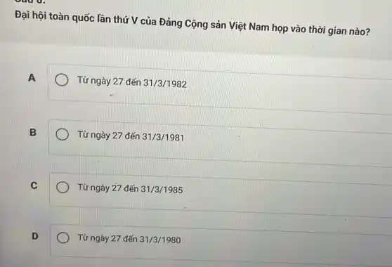 Đại hội toàn quốc lần thứ V của Đảng Cộng sản Việt Nam họp vào thời gian nào?
A
Từ ngày 27 đến 31/3/1982
B
Từ ngày 27 đến 31/3/1981
C
Từ ngày 27 đến 31/3/1985
D
Từ ngày 27 đến 31/3/1980