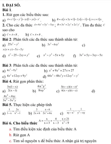 I. ĐẠI SÓ.
Bài 1.
1. Rút gọn các biểu thức sau:
a) A=x^2(x-y^2)-xy(1-yx)-x^3
b) B=x(x+3y+1)-2y(x-1)-(y+x+1)x
2. Cho các đa thức A=4x^2+3y^2-5xy;B=3x^2+2y^2+2x^2y^2 . Tìm đa thức c
sao cho
a) C=A+B
b) C+A=B
Bài 2: Phân tích các đa thức sau thành nhân tử:
a) 25x^2-y^2
b) 3x^2-6xy^2
c)
x.(x+y)-5x-5y
d) x^2-25-2xy+y^2
e) x^2-y^2-5x+5y
f) 3x^2+5y-3xy-5x
Bài 3: Phân tích các đa thức sau thành nhân tử:
a) 4x^2-9y^2
b) x^3+9x^2+27x+27
c) 4x^2+12xy+9y^2
d) 64x^3-48x^2y+12xy^2-y^3
Bài 4. Rút gọn phân thức:
a)
(3x(1-x))/(2(x-1))
b)
(6x^2y^2)/(8xy^5)
c)
(3(x-y)(x-z)^2)/(6(x-y)(x-z))
d)
(4x^2-4xy)/(5x^3)-5x^(2y)
Bài 5. Thực hiện các phép tính
a)
(1)/(1-x)+(2x)/(x^2)-1
b)
(3)/(2x+6)-(x-6)/(2x^2)+6x
c)
(1)/(xy-x^2)-(1)/(y^2)-xy
Bài 6. Cho biểu thức
A=(x)/(x+3)+(4)/(x-3)-(x+21)/(x^2)-9
a. Tìm điều kiện xác định của biểu thức A
b. Rút gọn A
c. Tìm số nguyên x để biểu thức A nhận giá trị nguyên