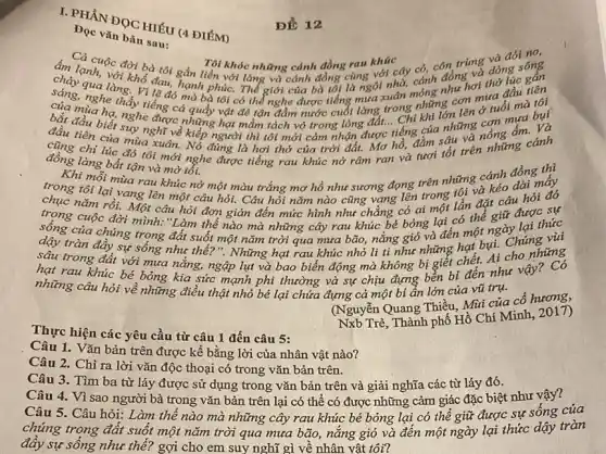 I. PHAN ĐOC HIÉU (4 ĐIÉM)
Dọc vǎn bản sau:
âm Cả cuộc đời bà tôi gắn liền với làng và cánh đồng cũng với cây có, con trùng và đói ngọ Tại khác những cảnh đồng rau khúc khóc những cánh đồng rau khúc
ấm lạnh, với chỗ đau, hạnh phúc. Thể giới của bà tốt là ngôi nhà, cảnh đồng và đơn sông
của nghe thấy tiếng cả quấy vật đẻ rận đầm nước cuối làng trong nóng cơn mưa đầu tiên
qua làng. Vì lẽ đó mà bà tôi có thể nghe được tiếng nguyên móng như hơi
bắt đầu biết sự nghĩ về kiếp người thì tôi mới cảm nhận được tiếng của những nông
nghe được những hạt mầm tách vỏ trong lòng đất.. Chi khi lớn lên ở tuổi mà tôi
chi lúc đó tôi mới nghe được tiếng rau khúc nở râm ran và tươi tốt trên những cánh
đồng làng bất tận và mờ tối.
. Khi mỗi mùa rau khúc nở một màu trắng mơ hồ như sương đọng trên những cánh đồng thì
trong tôi lại vang lên một câu hỏi.Câu hỏi nǎm nào cũng vạng lên trong tôi và kéo dài mấy
trọng cuộc đời mình:"Làm thế nào mà những cây rau khúc bé bóng lại có thể giữ được sự
sống của chúng trong đất suốt một nǎm trời qua mưa bão,nắng gió và đến một ngày lại thức
dậy tràn đầy sự sống như thế?". Những hạt rau khúc nhỏ li ti như những hat bụi. Chúng vùi
sâu trong đất với mưa nǎng, ngập lụt và bao biến động mà không bị giết chết. Ai cho những
hạt rau khúc bé bỏng kia sức mạnh phi thường và sự chịu đựng bền bi đến như vậy
những câu hỏi về những điều thật nhỏ bé lại chứa đựng cả một bí ẩn lớn của vũ trụ.
Thực hiện các yêu cầu từ câu 1 đến câu 5:
(Nguyễn Quang Thiều, Mài của cố hương,
Nxb Trẻ, Thành phố Hồ Chí Minh,2017)
Câu 1. Vǎn bản trên được kể bằng lời của nhân vật nào?
Câu 2. Chỉ ra lời vǎn độc thoại có trong vǎn bản trên.
Câu 3. Tìm ba từ láy được sử dụng trong vǎn bản trên và giải nghĩa các từ láy đó.
Câu 4. Vì sao người bà trong vǎn bản trên lại có thể có được những cảm giác đặc biệt như vậy?
Câu 5. Câu hỏi:Làm thế nào mà những cây rau khúc bé bóng lại có thể giữ được sự sống của
chúng trong đất suốt một nǎm trời qua mưa bão, nǎng gió và đến một ngày lại thức dậy tràn
đây sự sông như thế? gợi cho em suy nghĩ gì về nhân vật tôi?
ĐĐ 12