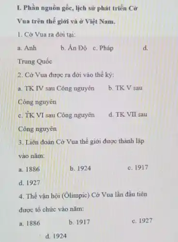 I. Phần nguồn gốc,lịch sử phát triển Cờ
Vua trên thế giới và ở Việt Nam.
1. Cờ Vua ra đời tại:
a. Anh
b. Án Độ c Pháp
d.
Trung Quốc
2. Cờ Vua được ra đời vào thể kỳ:
a. TK IV sau Công nguyên
b. TK V sau
Công nguyên
c. TK VI sau Công nguyên
d. TK VII sau
Công nguyên
3. Liên đoàn Cờ Vua thế giới được thành lập
vào nǎm:
a. 1886
b. 1924
c. 1917
d. 1927
4. Thế vận hội (Olimpic) Cờ Vua lần đầu tiên
được tổ chức vào nǎm:
a. 1886
b. 1917
c. 1927
d. 1924