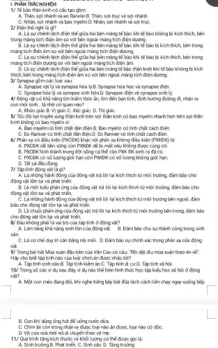 I. PHẦN TRẮC NGHIỆM
1/ Tế bào thần kinh có cấu tạo gồm:
A. Thân, sợi nhánh và eo Ranvier.B. Thân, sợi trục và sợi nhánh.
C. Nhân, sợi nhánh và bao myelin.D. Nhân sợi nhánh và sợi trụC.
2/ Điện thế nghỉ là gì?
A. Là sự chênh lệch điện thế giữa hai bên màng tế bào khi tế bào không bị kích thích, bên
trong màng tích điện âm so với bên ngoài màng tích điện dương.
B. Là sự chênh lệch điện thế giữa hai bên màng tế bào khi tế bào bị kích thích, bên trong
màng tích điện âm so với bên ngoài màng tích điện dương.
C. Là sự chênh lệch điện thế giữa hai bên mảng tế bảo khi tế bào bị kích thích, bên trong
mảng tích điện dương so với bên ngoài màng tích điện âm.
D. Là sự chênh lệch điện thế giữa hai bên màng tế bào thần kinh khi tế bảo không bị kích
thích, bên trong màng tích điện âm so với bên ngoài màng tích điện dương.
3/ Synapse gồm các loại sau:
A. Synapse vật lý và synapse hóa lý.B. Synapse hóa học và synapse điện.
C. Synapse hóa lý và synapse sinh hóa.D. Synapse điện và synapse sinh lý.
4/ Động vật có khả nǎng tìm kiếm thức ǎn,tìm đến bạn tình, định hướng đường đi, nhận ra
con mới sinh. __ là nhờ cơ quan nào?
A. Khứu giáC.B. Vị giác .C. Xúc giáC. D. Thị giáC.
5/ Tốc độ lan truyền xung thần kinh trên sợi thần kinh có bao myelin nhanh hơn trên sợi thần
kinh không có bao myelin vi:
A. Bao myelin có tính chất dẫn điện.B. Bao myelin có tính chất cách điện.
C. Eo Raniver có tính chất dẫn điện D. Eo Raniver có tính chất cách điện.
6/ Phản xạ có điều kiện (PXCDK) khác với phản xạ không điều kiện (PXKDK) là:
A. PXCĐK rất bền vững còn PXKĐK dễ bị mất nếu không được củng cố.
B. PXCĐK hình thành trong đời sống cá thế còn PXK ĐK sinh ra đã có.
C. PXCĐK có số lượng giới hạn còn PXKĐK có số lượng không giới hạn.
D. Tất cả đều đúng.
7/ Tập tính động vật là gì?
A. Là những hành động của động vật trả lời lại kích thích từ môi trường, đảm bảo cho
động vật tồn tại và phát triến.
B. Là một kiểu phản ứng của động vật trả lời lại kích thích từ môi trường đảm bảo cho
động vật tồn tại và phát triển.
C. Là những hành động của động vật trả lời lại kích thích từ môi trường bên ngoài, đảm
bảo cho động vật tồn tại và phát triến.
D. Là chuỗi phản ứng của động vật trả lời lại kích thích từ môi trường bên trong,đảm bảo
cho động vật tồn tại và phát triển.
8/ Đâu không phải là vai trò của tập tính ở động vật?
A. Làm tǎng khả nǎng sinh tồn của động vật. B. Đảm bảo cho sự thành công trong sinh
sản.
C. Là cơ chế duy trì cân bằng nội môi. D. Đảm bảo sự chính xác trong phản xạ của động
vât.
9/ Trong bài hát Mùa xuân đầu tiên của Vǎn Cao có câu: "Rồi dặt diu mùa xuân theo én về".
Hãy cho biết tập tính nào của loài chim én được nhắc tới?
A. Tập tính sinh sản B. Tập tính kiếm ǎn.C.Tập tính di cư.D.Tập tính xã hội.
10/ Trong số các ví dụ sau đây, ví dụ nào thể hiện hình thức học tập kiểu học xã hội ở động
vât?
A. Một con mèo đang đói, khi nghe tiếng bày bát đũa lách cách liền chạy ngay xuống bếp.
B. Con khỉ dùng ống hút để uống nước dừa.
C. Chimǎn côn trùng nhận ra được loại nào ǎn được, loại nào có độC.
D. Vịt con vừa mới nở di chuyển theo vịt mẹ.
11/ Quá trình tǎng kích thước và khối lượng cơ thể được gọi là:
A. Sinh trưởng.B.Phát triển. C. Sinh sản. D. Tǎng trưởng.