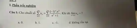 I. Phần trắc nghiêm
Câu 1: Cho chuỗi số sum _(n=1)^+infty u_(n)=sum _(n=1)^+infty ((-1)^ncdot n^2)/(n^2)+1 . Khi đó lim _(narrow infty )u_(n)=
a. 0.
b. 1.
c. -1
d. không tồn tại.