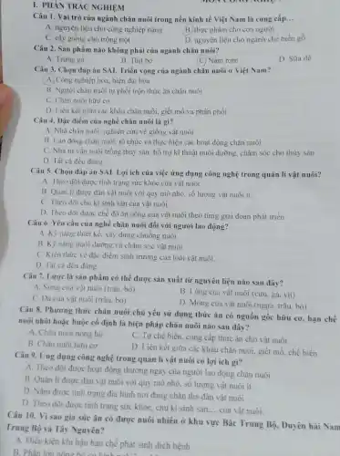 I. PHẢN TRÁC NGHIỆM
Câu 1. Vai trò của ngành chǎn nuôi trong nền kinh tế Việt Nam là cung cấp... __
A. nguyên liệu cho công nghiệp nặng
B. thực phẩm cho con người
C. cây giống cho trồng trọt
D. nguyên liệu cho ngành chế biến gỗ
Câu 2. Sản phẩm nào không phải của ngành chǎn nuôi?
A. Trứng gà
B. Thịt bò
(C) Nấm rơm
D. Sữa dê
Câu 3. Chọn đáp án SAI. Triển vọng của ngành chǎn nuôi ở Việt Nam?
(A) Công nghiệp hóa, hiện đại hóa
B. Người chǎn nuôi tự phối trộn thức ǎn chǎn nuôi
C. Chǎn nuôi hữu cơ
D. Liên kết giữa các khâu chǎn nuôi.giết mổ và phân phối
Câu 4. Dặc điểm của nghệ chǎn nuôi là gì?
A. Nhà chǎn nuôi: nghiên cứu về giống vật nuôi
B. Lao động chǎn nuôi: tô chức và thực hiện các hoạt động chǎn nuôi
C. Nhà tư vấn nuôi trồng thủy sản hỗ trợ kĩ thuật nuôi dưỡng, chǎm sóc cho thủy sản
D. Tất cả đều đúng
Câu 5. Chọn đáp án SAI. Lợi ích của việc ứng dụng công nghệ trong quản lí vật nuôi?
A. Theo dõi được tình trạng sức khỏe của vật nuôi.
B. Quản lí được đàn vật nuôi với quy mô nhỏ, số lượng vật nuôi ít
C. Theo dõi chu kì sinh sản của vật nuôi .
D. Theo dõi được chế độ ǎn uống của vật nuôi theo từng giai đoạn phát triển
Câu 6. Yêu cầu của nghề chǎn nuôi đối với người lao động?
A. Kỹ nǎng thiết kể. xây dựng chuồng nuôi
B. Kỹ nǎng nuôi dưỡng và chǎm sóc vật nuôi
C. Kiến thức về đặc điểm sinh trưởng của loài vật nuôi.
D. Tất cả đều đúng
Câu 7. Lược là sản phẩm có thể được sản xuất từ nguyên liệu nào sau đây?
A. Sirng của vật nuôi (trâu. bò)
B. Lông của vật nuôi (cừu, gà, vịt)
C. Da của vật nuôi (trâu, bò)
D. Móng của vật nuôi (ngựa. trâu, bò)
Câu 8. Phương thức chǎn nuôi chủ yếu sử dụng thức ǎn có nguồn gốc hữu cơ.hạn chế
nuôi nhốt hoặc buộc cố định là biện pháp chǎn nuôi nào sau đây?
A. Chǎn nuôi nông hộ
C. Tự chế biến. cung câp thức ǎn cho vật nuôi
B. Chǎn nuôi hữu cơ
D. Liên kết giữa các khâu chǎn nuôi.giết mổ, chế biến.
Câu 9. Ứng dụng công nghệ trong quản lí vật nuôi có lợi ich gi?
A. Theo dõi được hoạt động thường ngày của người lao động chǎn nuôi
B. Quản lí được đàn vật nuôi với quy mô nhỏ. số lượng vật nuôi ít.
D. Nắm được tình trạng địa hình nơi đang chǎn thả đàn vật nuôi
D. Theo dõi được tinh trạng sức khỏe, chu kì sinh sản.
__ của vật nuôi.
Câu 10. Vì sao gia súc ǎn cỏ được nuôi nhiều ở khu vực Bắc Trung Bộ, Duyên hải Nam
Trung Bộ và Tây Nguyên?
A. Điều kiện khí hậu hạn chế phát sinh dịch bệnh
B. Phần lớn nông hồ có kinh