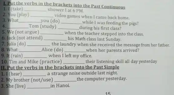 I. Pu the verbs in the brackets into the Pas t Continuous
1. I (take) __ sh ower I at 6 PM.
2. You (play) __ video games when I came back home.
3. What __ you(do) __ while I was feeding the pigs?
__ Tom (study) __ durin g his first class?
5. We (not argue) __ when the teacher steppe dint the class.
6. Jack (not attend) __ his Math class las t Sunday.
7. Julia (do) __ the laundr y wher l she rec eived the message from her father.
8. What __ Alic e (do) __ wher her parent s arrived?
nessage
9. It (rain) __ when I left my office.
10. Tim an d Mike (practice) __ the ir listening skill all day yesterday
II. Put the verbs in the brackets into the Past Simple
1. I (hear) __ a strang e nois e outs ide las tnight.
2. My brother (not/use) __ the com outer yesterday.
3. She (live) __ in Hanoi.