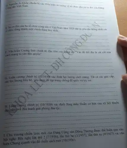 __
Ái Quốc chuẩn bị các điều kiện tư tường và tổ chức cho sự ra đời của Đảng
chuẩn bị các điều kiện t
__
- It
......................................................................
................-........
......................................................................
tổ chức đảng thành một chính đẳng duy nhất.
nǎm 1929 đặt ra yêu cầu thống nhất các
__
................
..............( ) If	a. ......
..........................................................................
- - ....................
chính trị đầu tiên của Đẳng coi "Vấn đề thổ địa là cái cốt của
cách mạng tư sản dân quyền".
__
..................
insteading is
minimum rise teet ....
.............	-........
....is i ......................................................................
G. Luận cương chính trị (10/1930) xác định lực lượng cách mạng: Tất cả các giai cấp,
các lực lượng tiền bộ, yêu nước để tập trung chống để quốc và tay sai.
__
................
..........sussess 1111 trunner ............it
.........................................itt
summarists ..................-.......-...
H. Luận cương chính trị (10/1930) xác định đúng mâu thuẫn cơ bản của xã hội thuộc
địa, nặngyvề đầu tranh giải phóng dân tộc.
__
....site ..
...........................................................................
................................-...is -...
............site
. .	.............
I. Chủ trương chiến lược
mới của Đảng
hội nghị: Hội nghị lần thứ 2 (7 /1936 ). lần thứ ba
(3/1937) lần thứ tư (9/1937) và vǎn
kiện Chung quanh vấn đề chiến sách mới
(10/1936)