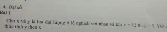 A. Đại số
Bài 1
Cho x và y là hai đại lượng tỉ lệ nghịch với nhau và khi
x=12 thì y=5 . Viết c thức tính y theo x