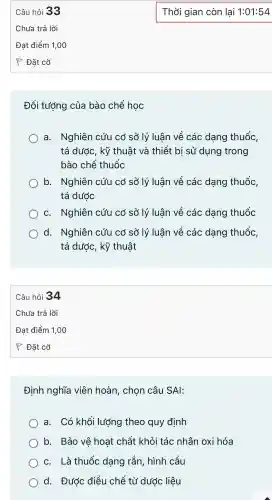 Đối tướng của bào chế hoc
a.Nghiên cứu cơ sở lý luân về các dang thuốc,
tá dước kỹ thuật và thiết bi sử dụng trong
bào chế thuốc
b.Nghiên cứu có sở lý luận về các dang thuốc,
tá dước
C.Nghiên cứu cơ sở lý luân về các dang thuốc
d . Nghiên cứu cơ sở lý luân về các dang thuốc,
tá dước kỹ thuật
Câu hỏi 34
Định nghĩa viên hoàn chon câu SAI:
a. Có khối lượng theo quy đinh
b. Bảo vệ hoạt chất khỏi tác nhân oxi hóa
C. Là thuốc dạng rắn.hình cầu
d.. Được điều chế từ dước liệu