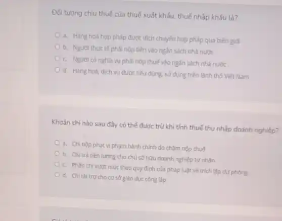 Đối tượng chịu thuế của thuế xuất khẩu thuế nhập khẩu là?
a. Hàng hoá hợp pháp được dịch chuyển hợp pháp qua biên giới
b. Người thực tế phải nộp tiền vào ngân sách nhà nước.
c. Người có nghĩa vụ phải nộp thuế vào ngân sách nhà nước
d. Hàng hoá, dịch vụ được tiêu dùng sử dụng trên lãnh thổ Viêt Nam
Khoản chi nào sau đây có thể được trừ khi tính thuế thu nhập doanh nghiệp?
a. Chi nộp phạt vi phạm hành chính do chậm nộp thuế
b. Chi trả tiền lương cho chủ sở hữu doanh nghiệp tư nhân
c. Phần chi vượt mức theo quy định của pháp luật về trích lập dự phòng.
d. Chi tài trợ cho cơ sở giáo dục công lập