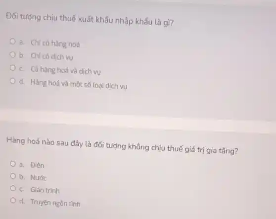 Đối tượng chịu thuế xuất khẩu nhập khẩu là gì?
a. Chỉ có hàng hoá
b. Chi có dịch vụ
c. Cả hàng hoá và dịch vụ
d. Hàng hoá và một số loại dịch vụ
Hàng hoá nào sau đây là đối tượng không chịu thuế giá trị gia tǎng?
a. Điên
b. Nước
c. Giáo trình
d. Truyện ngôn tình