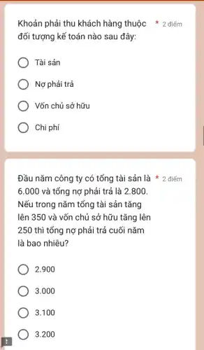 đối tượng kế toán nào sau đây:
Tài sản
Nợ phải trả
Vốn chủ sở hữu
Chi phí
6.000 và tổng nợ phải trả là 2.800.
Nếu trong nǎm tổng tài sản tǎng
lên 350 và vốn chủ sở hữu tǎng lên
250 thì tổng nợ phải trả cuối nǎm
là bao nhiêu?
2.900
3.000
3.100
3.200
Khoản phải thu khách hàng thuộc * 2 điểm
Đầu nǎm công ty có tổng tài sản là 2 điểm