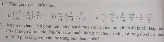 I. Tính giá trị của biểu thức.
((-2)/(-5):(3)/(-4))cdot (4)/(5)
b) (-3)/(-4):((7)/(-5)cdot (-3)/(2))
c) (-1)/(9)cdot (-3)/(5)+(5)/(-6)cdot (-3)/(5)+(5)/(2)cdot (-3)/(5)
2. Một ô tô chạy hết 8 phút trên một đoạn đường với vận tốc trung bình 40km/h Hãy tinh
độ dài đoạn đường đó. Người lái xe muốn thời gian chạy hết đoạn đường đó chỉ 5 phút
thì ô tô phải chạy với vận tốc trung bình bao nhiêu?