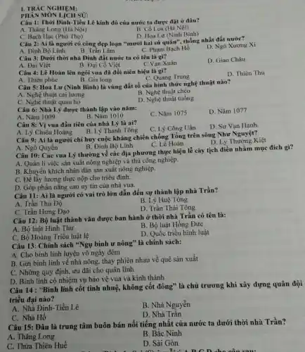 I. TRÁC NGHIỆM:
Câu 1: Thời Đinh -Tiền Lê kinh đô của nước ta được đặt ở đâu?
A. Thǎng Long (Hà Nội)
B. Cổ Loa (Hà Nội)
D. Hoa Lư (Ninh Bình)
PHÂN MÔN LỊCH sỬ:
C. Bạch Hạc (Phú Thọ)
Câu 2: Ai là người có công dẹp loạn "mười hai sứ quân", thống nhất đất nước?
A. Đinh Bộ Lĩnh.
B. Trần Lãm
C. Phạm Bạch Hồ
D. Ngô Xương Xí
Câu 3: Dưới thời nhà Đinh đất nước ta có tên là gì?
A. Đại Việt
B. Đại Cồ Việt
C.Van Xuân
D. Giao Châu
Câu 4: Lê Hoàn lên ngôi vua đã đổi niên hiệu là gì?
C. Quang Trung
D. Thiên Thu
A. Thiên phúc
B. Gia long
Câu 5: Hoa Lư (Ninh Bình) là vùng đất tổ của hình thức nghệ thuật nào?
B. Nghệ thuật chèo
A. Nghệ thuật cải lương
D. Nghệ thuật tuồng
C. Nghệ thuật quan họ
Câu 6: Nhà Lý được thành lập vào nǎm:
C. Nǎm 1075
D. Nǎm 1077
A. Nǎm 1009
B. Nǎm 1010
Câu 9: Ai là người chỉ huy cuộc kháng chiến chống Tống trên sông Như Nguyệt?
C. Lê Hoàn
D. Lý Thường Kiệt
Câu 8: Vi vua đầu tiên của nhà Lý là ai?
C. Lý Công Uẩn
D. Sư Vạn Hạnh
A. Lý Chiêu Hoàng B. Lý Thánh Tông
A. Ngô Quyền
B. Đinh Bộ Lĩnh
Câu 10: Các vua Lý thường về các địa phương thực hiện lễ cày tịch điền nhằm mục đích gì?
A. Quản lí việc sản xuất nông nghiệp và thù công nghiệp.
B. Khuyến khích nhân dân sản xuất nông nghiệp.
C. Để lấy lương thực nộp cho triều đình.
D. Góp phần nâng cao uy tín của nhà vua.
Câu 11: Ai là người có vai trò lớn dẫn đến sự thành lập nhà Trần?
A. Trần Thủ Độ
B. Lý Huệ Tông
C. Trần Hưng Đạo
D. Trần Thái Tông
Câu 12: Bộ luật thành vǎn được ban hành ở thời nhà Trần có tên là:
A. Bộ luật Hình Thư
B. Bộ luật Hồng Đức
C. Bộ Hoàng Triều luật lệ
D. Quốc triều hình luật
Câu 13: Chính sách "Ngụ binh ư nông" là chính sách:
A. Cho binh lính luyện võ ngày đêm
B. Gửi binh lính về nhà nông, thay phiên nhau về quê sản xuất
C. Những quy định, ưu đãi cho quân lính
D. Binh lính có nhiệm vụ bảo vệ vua và kinh thành
Câu 14 : "Binh lính cốt tinh nhuệ, không cốt đông" là chủ trương khi xây dựng quân đội
triều đại nào?
A. Nhà Đinh -Tiền Lê
B. Nhà Nguyễn
C. Nhà Hồ
D. Nhà Trần
Câu 15: Đâu là trung tâm buôn bán nổi tiếng nhất của nước ta dưới thời nhà Trần?
A. Thǎng Long
B. Bắc Ninh
C. Thừa Thiên Huế
D. Sài Gòn