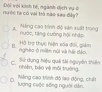 Đối với kinh tế ngành dịch vụ ở
nước ta có vai trò nào sau đây?
A. Nâng cao trình độ sản xuất trong
nước, tǎng cường hội nhập.
B. Hỗ trợ thực hiện xóa đói, giảm
nghèo ở miền núi và hải đảo.
C.
nhiên, bảo vệ môi trường.
Sử dụng hiệu quả tài nguyên thiên
D. Nâng cao trình đô lao động, chất
lượng cuộc sống người dân.