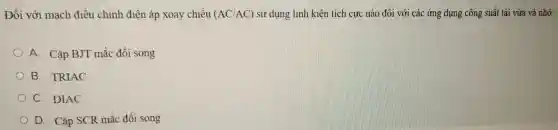 Đối với m ạch điề u chinh điện áp xoay y chiều (AC/AC) sử dụn g linh kiện tí ch cực nào đối vớ i các ứng dụng c ông suất tải vừa và nhỏ:
A Cặp BJ I mắc đối song
B TRIAC
C. DIAC
D. Cặp SCR mắ c đối song